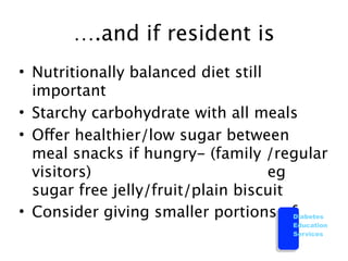 ….and if resident is
• Nutritionally balanced diet still
  important
• Starchy carbohydrate with all meals
• Offer healthier/low sugar between
  meal snacks if hungry- (family /regular
  visitors)                         eg
  sugar free jelly/fruit/plain biscuit
• Consider giving smaller portions of  Diabetes
                                         Education
                                         Services
 