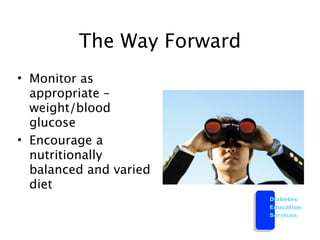 The Way Forward
• Monitor as
  appropriate –
  weight/blood
  glucose
• Encourage a
  nutritionally
  balanced and varied
  diet
                           Diabetes
                           Education
                           Services
 