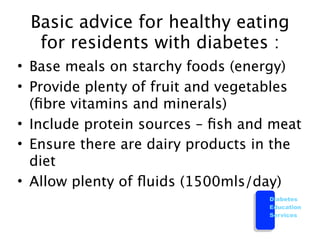 Basic advice for healthy eating
  for residents with diabetes :
• Base meals on starchy foods (energy)
• Provide plenty of fruit and vegetables
  (ﬁbre vitamins and minerals)
• Include protein sources – ﬁsh and meat
• Ensure there are dairy products in the
  diet
• Allow plenty of ﬂuids (1500mls/day)
                                   Diabetes
                                   Education
                                   Services
 