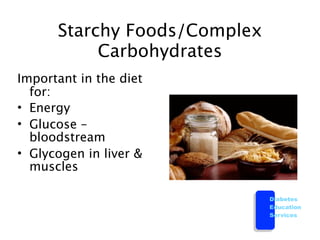 Starchy Foods/Complex
           Carbohydrates
Important in the diet
  for:
• Energy
• Glucose –
  bloodstream
• Glycogen in liver &
  muscles

                              Diabetes
                              Education
                              Services
 