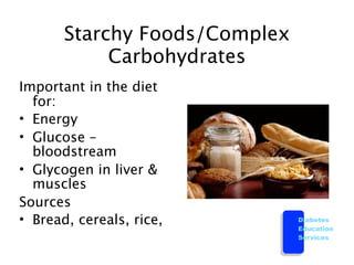 Starchy Foods/Complex
            Carbohydrates
Important in the diet
  for:
• Energy
• Glucose –
  bloodstream
• Glycogen in liver &
  muscles
Sources
• Bread, cereals, rice,        Diabetes
                               Education
                               Services
 