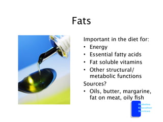 Fats
  Important in the diet for:
  • Energy
  • Essential fatty acids
  • Fat soluble vitamins
  • Other structural/
    metabolic functions
  Sources?
  • Oils, butter, margarine,
    fat on meat, oily ﬁsh
                      Diabetes
                      Education
                      Services
 