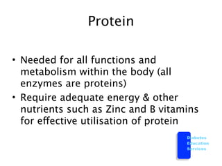 Protein

• Needed for all functions and
  metabolism within the body (all
  enzymes are proteins)
• Require adequate energy & other
  nutrients such as Zinc and B vitamins
  for effective utilisation of protein
                                    Diabetes
                                    Education
                                    Services
 