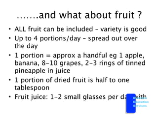 …….and what about fruit ?
• ALL fruit can be included – variety is good
• Up to 4 portions/day – spread out over
  the day
• 1 portion = approx a handful eg 1 apple,
  banana, 8-10 grapes, 2-3 rings of tinned
  pineapple in juice
• 1 portion of dried fruit is half to one
  tablespoon
• Fruit juice: 1-2 small glasses per day Diabetes
                                          with
                                            Education
                                            Services
 