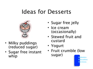 Ideas for Desserts
                       • Sugar free jelly
                       • Ice cream
                         (occasionally)
                       • Stewed fruit and
                         custard
• Milky puddings
  (reduced sugar)      • Yogurt
• Sugar free instant   • Fruit crumble (low
  whip                   sugar)          Diabetes
                                           Education
                                           Services
 