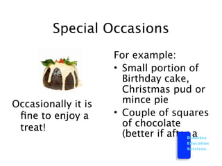 Special Occasions
                     For example:
                     • Small portion of
                       Birthday cake,
                       Christmas pud or
Occasionally it is     mince pie
 ﬁne to enjoy a      • Couple of squares
 treat!                of chocolate
                       (better if afterDiabetes
                                         a
                                        Education
                                        Services
 