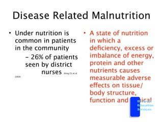 Disease Related Malnutrition
• Under nutrition is  • A state of nutrition
  common in patients    in which a
  in the community      deﬁciency, excess or

 
 - 26% of patients   imbalance of energy,
  
 seen by district    protein and other
  
 
      nurses       nutrients causes
                  (King CL et al
  2004)
                        measurable adverse
                        effects on tissue/
                        body structure,
                        function and clinical
                                         Diabetes
                                           Education
                                           Services
 