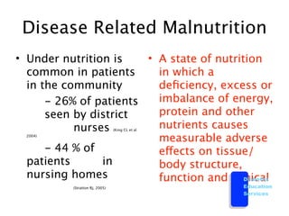 Disease Related Malnutrition
• Under nutrition is  • A state of nutrition
  common in patients    in which a
  in the community      deﬁciency, excess or

 
 - 26% of patients   imbalance of energy,
  
 seen by district    protein and other
  
 
      nurses       nutrients causes
                                      (King CL et al
    2004)
                        measurable adverse

 
 - 44 % of           effects on tissue/
  patients 
    in      body structure,
  nursing homes         function and clinical
                                         Diabetes

   
       
   
                
    
       
   (Stratton RJ, 2005)                    Education
                                                       Services
 