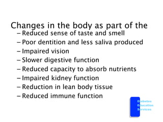 Changes in the body as part of the
 – Reduced sense of taste and smell
 – Poor dentition and less saliva produced
 – Impaired vision
 – Slower digestive function
 – Reduced capacity to absorb nutrients
 – Impaired kidney function
 – Reduction in lean body tissue
 – Reduced immune function
                                        Diabetes
                                        Education
                                        Services
 