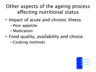 Other aspects of the ageing process
    affecting nutritional status
• Impact of acute and chronic illness
  – Poor appetite
  – Medication
• Food quality, availability and choice.
  – Cooking methods



                                      Diabetes
                                      Education
                                      Services
 