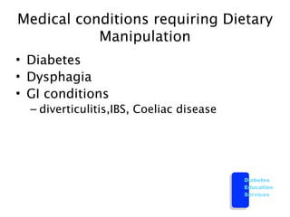 Medical conditions requiring Dietary
           Manipulation
• Diabetes
• Dysphagia
• GI conditions
  – diverticulitis,IBS, Coeliac disease




                                          Diabetes
                                          Education
                                          Services
 