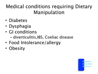 Medical conditions requiring Dietary
           Manipulation
• Diabetes
• Dysphagia
• GI conditions
  – diverticulitis,IBS, Coeliac disease
• Food Intolerance/allergy
• Obesity

                                          Diabetes
                                          Education
                                          Services
 