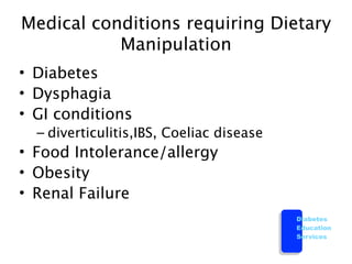 Medical conditions requiring Dietary
           Manipulation
• Diabetes
• Dysphagia
• GI conditions
  – diverticulitis,IBS, Coeliac disease
• Food Intolerance/allergy
• Obesity
• Renal Failure
                                          Diabetes
                                          Education
                                          Services
 