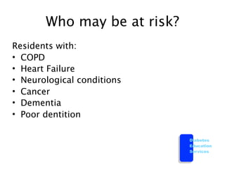 Who may be at risk?
Residents with:
• COPD
• Heart Failure
• Neurological conditions
• Cancer
• Dementia
• Poor dentition

                             Diabetes
                             Education
                             Services
 