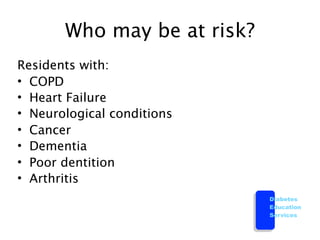 Who may be at risk?
Residents with:
• COPD
• Heart Failure
• Neurological conditions
• Cancer
• Dementia
• Poor dentition
• Arthritis
                             Diabetes
                             Education
                             Services
 