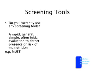 Screening Tools
• Do you currently use
  any screening tools?


 A rapid, general,
  simple, often initial
  evaluation to detect
  presence or risk of
  malnutrition
e.g. MUST

                               Diabetes
                               Education
                               Services
 