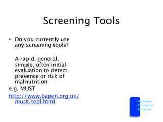 Screening Tools
• Do you currently use
  any screening tools?


 A rapid, general,
  simple, often initial
  evaluation to detect
  presence or risk of
  malnutrition
e.g. MUST
http://www.bapen.org.uk/
  must_tool.html              Diabetes
                              Education
                              Services
 