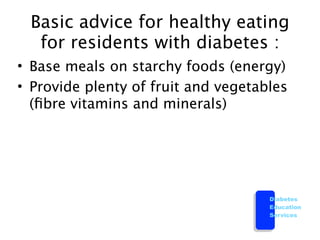 Basic advice for healthy eating
  for residents with diabetes :
• Base meals on starchy foods (energy)
• Provide plenty of fruit and vegetables
  (ﬁbre vitamins and minerals)




                                     Diabetes
                                     Education
                                     Services
 