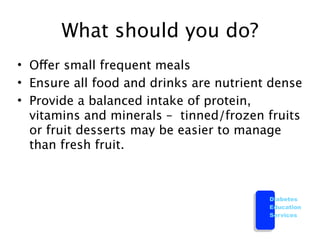 What should you do?
• Offer small frequent meals
• Ensure all food and drinks are nutrient dense
• Provide a balanced intake of protein,
  vitamins and minerals – tinned/frozen fruits
  or fruit desserts may be easier to manage
  than fresh fruit.



                                         Diabetes
                                         Education
                                         Services
 