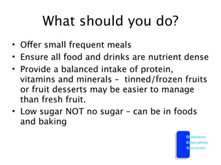 What should you do?
• Offer small frequent meals
• Ensure all food and drinks are nutrient dense
• Provide a balanced intake of protein,
  vitamins and minerals – tinned/frozen fruits
  or fruit desserts may be easier to manage
  than fresh fruit.
• Low sugar NOT no sugar – can be in foods
  and baking
                                         Diabetes
                                         Education
                                         Services
 