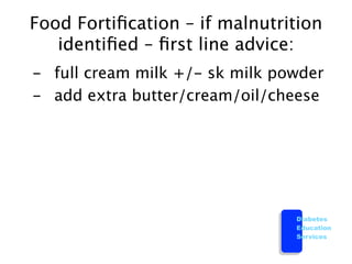 Food Fortiﬁcation – if malnutrition
    identiﬁed – ﬁrst line advice:

 -
 full cream milk +/- sk milk powder

 -
 add extra butter/cream/oil/cheese




                                   Diabetes
                                   Education
                                   Services
 