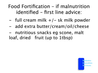 Food Fortiﬁcation – if malnutrition
    identiﬁed – ﬁrst line advice:

 -
 full cream milk +/- sk milk powder

 -
 add extra butter/cream/oil/cheese
 
 - 
 nutritious snacks eg scone, malt
   loaf, dried 
 fruit (up to 1tbsp)




                                   Diabetes
                                   Education
                                   Services
 