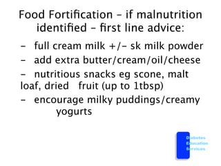 Food Fortiﬁcation – if malnutrition
    identiﬁed – ﬁrst line advice:

 -
 full cream milk +/- sk milk powder

 -
 add extra butter/cream/oil/cheese
 
 - 
 nutritious snacks eg scone, malt
   loaf, dried 
 fruit (up to 1tbsp)

 - 
 encourage milky puddings/creamy
   
 
      yogurts

                                   Diabetes
                                   Education
                                   Services
 