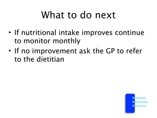 What to do next
• If nutritional intake improves continue
  to monitor monthly
• If no improvement ask the GP to refer
  to the dietitian




                                     Diabetes
                                     Education
                                     Services
 