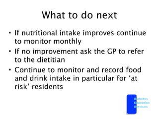 What to do next
• If nutritional intake improves continue
  to monitor monthly
• If no improvement ask the GP to refer
  to the dietitian
• Continue to monitor and record food
  and drink intake in particular for ‘at
  risk’ residents
                                     Diabetes
                                     Education
                                     Services
 