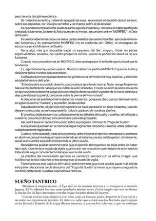 paso de esta disciplina esotérica.
     Se meterá en su lecho y, habiendo apagado las luces, se acostará en decúbito dorsal, es decir,
sobre sus espaldas, con los ojos cerrados y las manos sobre el plexo solar.
     Se quedará completamente quieto durante algunos instantes y, después de haberse aflojado
o relajado totalmente, tanto en lo físico como en lo mental, se concentrará en "MORFEO", el Dios
del Sueño.
     Incuestionablemente cada una de las partes aisladas de nuestro Real Ser, ejerce determina-
das funciones y es precisamente MORFEO (no se confunda con Orfeo), el encargado de
educarnos en los Misterios del Sueño.
     Sería algo más que imposible trazar un esquema del Ser; empero, todas las partes
espiritualizadas, aisladas, de nuestra presencia común, quieren la perfección absoluta de sus
funciones.
     Cuando nos concentramos en MORFEO, éste se alegra por la brillante oportunidad que le
brindamos.
     Es urgente tener fe y saber suplicar. Nosotros debemos pedirle a MORFEO que nos ilustre y
despierte en los mundos suprasensibles.
     A esta altura comienza a apoderarse del gnóstico una somnolencia muy especial, y entonces
adopta la Postura del León:
     "Echado sobre su costado derecho, con la cabeza apuntando hacia el Norte, recoge las piernas
hacia arriba lentamente hasta que las rodillas queden dobladas. En esta posición la pierna izquierda
se apoya sobre la derecha; luego coloca la mejilla derecha sobre la palma de la mano derecha y
deja que el brazo izquierdo descanse sobre la pierna del mismo lado".
     Al despertar del sueño normal no debemos movernos, porque es claro que con tal movimiento
se agitan nuestros "Valores" y se pierden los recuerdos.
     Indubitablemente, el ejercicio retrospectivo se hace necesario en tales instantes, cuando
deseamos recordar con entera precisión todos y cada uno de nuestros sueños.
     El gnóstico debe anotar muy cuidadosamente los detalles del sueño o sueños, en la libreta o
cuaderno que colocó debajo de la almohada para este propósito.
     Así podrá llevar un récord minucioso sobre su progreso íntimo en la "Yoga del Sueño".
     Aunque sólo quedaren en la memoria vagos fragmentos del sueño o sueños, éstos deben ser
cuidadosamente registrados.
     Cuando no ha quedado nada en la memoria, debe iniciarse el ejercicio retrospectivo con base
en el primer pensamiento que hayamos tenido en el instante preciso del despertar; obviamente,
aquél se encuentra asociado íntimamente al último sueño.
     Necesitamos aclarar solemnemente que el ejercicio retrospectivo se inicia antes de haber
retornado totalmente al estado de vigilia, cuando aún nos encontramos en estado de somnolencia
tratando de seguir conscientemente la secuencia del sueño.
     La práctica del mencionado ejercicio se comienza siempre con la última imagen que
hubiéramos tenido instantes antes de regresar al estado de vigilia.
     Terminaremos este capítulo afirmando solemnemente que no es posible pasar más allá de
esta parte relacionada con la disciplina del "Yoga del Sueño" a menos que hayamos logrado la
memoria perfecta de nuestras experiencias oníricas...


SUEÑO TANTRICO
     “Mientras el cuerpo duerme, el Ego vive en los mundos internos y se transporta a distintos
lugares. En los Mundos Internos somos probados muchas veces. En los templos internos recibimos
la Iniciación. Se hace necesario recordar lo que hacemos fuera del cuerpo”.
     “Con las instrucciones dadas en este libro, todo ser humano podrá despertar la Conciencia y
recordar sus experiencias internas. Es doloroso saber que existen muchos Iniciados que trabajan
en los Grandes Templos de la Logia Blanca mientras su cuerpo físico duerme, y que sin embargo
 