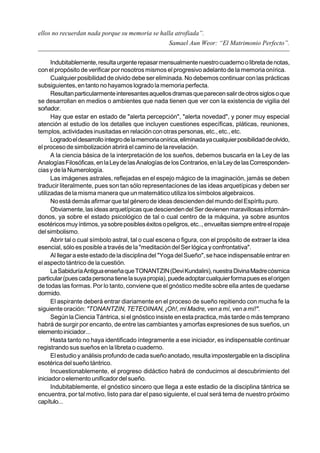 ellos no recuerdan nada porque su memoria se halla atrofiada”.
                                                      Samael Aun Weor: “El Matrimonio Perfecto”.


      Indubitablemente, resulta urgente repasar mensualmente nuestro cuaderno o libreta de notas,
con el propósito de verificar por nosotros mismos el progresivo adelanto de la memoria onírica.
      Cualquier posibilidad de olvido debe ser eliminada. No debemos continuar con las prácticas
subsiguientes, en tanto no hayamos logrado la memoria perfecta.
      Resultan particularmente interesantes aquellos dramas que parecen salir de otros siglos o que
se desarrollan en medios o ambientes que nada tienen que ver con la existencia de vigilia del
soñador.
      Hay que estar en estado de "alerta percepción", "alerta novedad", y poner muy especial
atención al estudio de los detalles que incluyen cuestiones específicas, pláticas, reuniones,
templos, actividades inusitadas en relación con otras personas, etc., etc., etc.
      Logrado el desarrollo íntegro de la memoria onírica, eliminada ya cualquier posibilidad de olvido,
el proceso de simbolización abrirá el camino de la revelación.
      A la ciencia básica de la interpretación de los sueños, debemos buscarla en la Ley de las
Analogías Filosóficas, en la Ley de las Analogías de los Contrarios, en la Ley de las Corresponden-
cias y de la Numerología.
      Las imágenes astrales, reflejadas en el espejo mágico de la imaginación, jamás se deben
traducir literalmente, pues son tan sólo representaciones de las ideas arquetípicas y deben ser
utilizadas de la misma manera que un matemático utiliza los símbolos algebraicos.
      No está demás afirmar que tal género de ideas descienden del mundo del Espíritu puro.
      Obviamente, las ideas arquetípicas que descienden del Ser devienen maravillosas informán-
donos, ya sobre el estado psicológico de tal o cual centro de la máquina, ya sobre asuntos
esotéricos muy íntimos, ya sobre posibles éxitos o peligros, etc.., envueltas siempre entre el ropaje
del simbolismo.
      Abrir tal o cual símbolo astral, tal o cual escena o figura, con el propósito de extraer la idea
esencial, sólo es posible a través de la "meditación del Ser lógica y confrontativa".
      Al llegar a este estado de la disciplina del "Yoga del Sueño", se hace indispensable entrar en
el aspecto tántrico de la cuestión.
      La Sabiduría Antigua enseña que TONANTZIN (Devi Kundalini), nuestra Divina Madre cósmica
particular (pues cada persona tiene la suya propia), puede adoptar cualquier forma pues es el origen
de todas las formas. Por lo tanto, conviene que el gnóstico medite sobre ella antes de quedarse
dormido.
      El aspirante deberá entrar diariamente en el proceso de sueño repitiendo con mucha fe la
siguiente oración: "TONANTZIN, TETEOINAN, ¡Oh!, mi Madre, ven a mí, ven a mí!".
      Según la Ciencia Tántrica, si el gnóstico insiste en esta practica, más tarde o más temprano
habrá de surgir por encanto, de entre las cambiantes y amorfas expresiones de sus sueños, un
elemento iniciador...
      Hasta tanto no haya identificado íntegramente a ese iniciador, es indispensable continuar
registrando sus sueños en la libreta o cuaderno.
      El estudio y análisis profundo de cada sueño anotado, resulta impostergable en la disciplina
esotérica del sueño tántrico.
      Incuestionablemente, el progreso didáctico habrá de conducirnos al descubrimiento del
iniciador o elemento unificador del sueño.
      Indubitablemente, el gnóstico sincero que llega a este estadio de la disciplina tántrica se
encuentra, por tal motivo, listo para dar el paso siguiente, el cual será tema de nuestro próximo
capítulo...
 