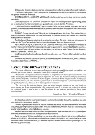 El despertar definitivo de la conciencia sólo es posible mediante una transformación radical...
     Los Cuatro Evangelios Crísticos insisten en la necesidad de despertar; desafortunadamente
las gentes continúan dormidas...
     QUETZALCOATL, el CRISTO MEXICANO, ciertamente fue un hombre ciento por ciento
despierto...
     La multiplicidad de sus funciones también nos indica con entera precisión la gran antigüedad
de su culto y la profunda veneración con que se le veía en todo Centro-América...
     Los Dioses Santos de ANAHUAC son Hombres Perfectos en el sentido más completo de la
palabra; criaturas absolutamente despiertas; Seres que erradicaron de su psiquis toda posibilidad
de soñar...
     TLALOC, "el que hace brotar", Dios de las lluvias y del rayo, siendo un Dios es también un
hombre despierto, alguien que tuvo que eliminar de su Psiquis, no sólo sus sueños sino además
toda posibilidad de soñar...
     Es el Individuo Sagrado principal de la antiquísima cultura Olmeca, y aparece siempre con la
máscara del Tigre-Serpiente en las hachas colosales y en diversas figuras de jade...
     TEXCATLIPOCA y HUITZILIPOCHTLI, Criaturas del Fuego, vivas representaciones de la
noche y el día, son también hombres despiertos, seres que lograron pasar más allá de los sueños...
     Fuera del Cuerpo Físico el hombre despierto puede invocar a los Dioses Santos Aztecas,
Mayas, Zapotecas, Toltecas, etc.
     Los Dioses de los Códices Borgia, Borbónico, etc., etc., etc., Vienen al llamado del hombre
despierto...
     Mediante el auxilio de los Dioses Santos, el hombre despierto puede estudiar, en la Luz Astral,
la Doctrina Secreta de ANAHUAC...


LAS CUATRO BIENAVENTURANZAS
     “Pregunta: ¿Por qué siempre que sueño con mis parientes ya difuntos, platico con ellos y me
afirman que no han muerto y que están en perfecto estado de salud?”
     “Respuesta: Distinguido caballero, me place su pregunta y con mayor gusto le contesto. Ante
todo, quiero que usted entienda lo que es el proceso del sueño. Es incuestionable que el sueño es
«una muerte chiquita», como reza el dicho vulgar. Durante las horas en que nuestro cuerpo yace
dormido en el lecho, el Alma deambula fuera de él, va a distintos lugares, se pone en contacto con
los que han fallecido y hasta se da el lujo de platicar con ellos”.
     “Es claro que los muertos jamás creen que están muertos porque en su vida jamás se
preocuparon por despertar conciencia; ellos siempre piensan de sí mismos que están vivos; ahora
se explicará usted el motivo por el cual las almas de sus muertos queridos le hacen tales
aseveraciones”.
                                                         Samael Aun Weor: “Mirando al Misterio”.


      En el capítulo anterior mucho dijimos sobre el elemento iniciador del sueño, y es obvio que sólo
nos resta ahora aprender a usarlo...
      Cuando el gnóstico ha llevado un "récord" sobre sus sueños, incuestionablemente descubre
el sueño que siempre se repite; éste, entre otros, es ciertamente un motivo más que suficiente para
anotar en el cuaderno o libreta todos los sueños.
      Indubitablemente la experiencia onírica siempre repetida, es el elemento iniciador que inteligen-
temente utilizado nos conduce al despertar de la conciencia...
      Cada vez que el Místico acostado en su cama se adormece intencionalmente, meditando en
el elemento iniciador, el resultado jamás se hace esperar demasiado; por lo común el anacoreta
revive tal sueño conscientemente, pudiéndose separar de la escena a voluntad para viajar por los
Mundos Suprasensibles...
 