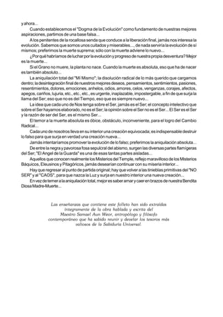 y ahora...
      Cuando establecemos el "Dogma de la Evolución" como fundamento de nuestras mejores
aspiraciones, partimos de una base falsa...
      A los penitentes de la rocallosa senda que conduce a la liberación final, jamás nos interesa la
evolución. Sabemos que somos unos cuitados y miserables..., de nada serviría la evolución de sí
mismos; preferimos la muerte suprema; sólo con la muerte adviene lo nuevo...
      ¿Por qué habríamos de luchar por la evolución y progreso de nuestra propia desventura? Mejor
es la muerte...
      Si el Grano no muere, la planta no nace. Cuando la muerte es absoluta, eso que ha de nacer
es también absoluto...
      La aniquilación total del "Mí Mismo"; la disolución radical de lo más querido que cargamos
dentro; la desintegración final de nuestros mejores deseos, pensamientos, sentimientos, pasiones,
resentimientos, dolores, emociones, anhelos, odios, amores, celos, venganzas, corajes, afectos,
apegos, cariños, lujuria, etc., etc., etc., es urgente, inaplazable, impostergable, a fin de que surja la
llama del Ser; eso que no es del Tiempo, eso que es siempre nuevo...
      La idea que cada uno de Nos tenga sobre el Ser, jamás es el Ser; el concepto intelectivo que
sobre el Ser hayamos elaborado, no es el Ser; la opinión sobre el Ser no es el Ser... El Ser es el Ser
y la razón de ser del Ser, es el mismo Ser...
      El temor a la muerte absoluta es óbice, obstáculo, inconveniente, para el logro del Cambio
Radical...
      Cada uno de nosotros lleva en su interior una creación equivocada; es indispensable destruir
lo falso para que surja en verdad una creación nueva...
      Jamás intentaríamos promover la evolución de lo falso; preferimos la aniquilación absoluta...
      De entre la negra y pavorosa fosa sepulcral del abismo, surgen las diversas partes flamígeras
del Ser; "El Angel de la Guarda" es una de esas tantas partes aisladas...
      Aquellos que conocen realmente los Misterios del Temple, reflejo maravilloso de los Misterios
Báquicos, Eleusinos y Pitagóricos, jamás desearían continuar con su miseria interior...
      Hay que regresar al punto de partida original; hay que volver a las tinieblas primitivas del "NO
SER" y al "CAOS", para que nazca la Luz y surja en nuestro interior una nueva creación...
      En vez de temer a la aniquilación total, mejor es saber amar y caer en brazos de nuestra Bendita
Diosa Madre-Muerte...
 