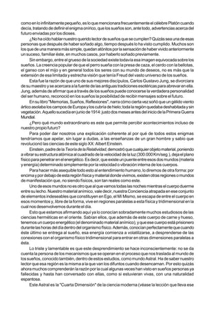 como en lo infinitamente pequeño, es lo que mencionara frecuentemente el célebre Platón cuando
decía, tratando de definir el enigma onírico, que los sueños son, ante todo, advertencias acerca del
futuro enviadas por los dioses.
      ¿No ha oído hablar nuestro querido lector de sueños que se cumplen? Quizás sea una de esas
personas que después de haber soñado algo, tiempo después lo ha visto cumplido. Muchos son
los que de una manera más simple, quedan atónitos por la sensación de haber vivido anteriormente
un suceso, familiar éste, en muchos casos, por haberlo soñado previamente.
      Sin embargo, entre el grueso de la sociedad existe todavía esa imagen equivocada sobre los
sueños. La creencia popular de que el perro sueña con la presa de caza, el cerdo con la bellotas,
el ganso con el mijo y en general todos los seres con su mundo de deseos, no es más que la
extensión de esa limitada y estrecha visión que tenía Freud del vasto universo de los sueños.
      Esta fue la razón de que uno de sus mejores discípulos, Carlos Gustavo Jung, se divorciara
de su maestro y se acercara a la fuente de las antiguas tradiciones esotéricas para abrevar en ella.
Jung, además de afirmar que a través de los sueños puede conocerse la verdadera personalidad
del ser humano, reconoció en los sueños la posibilidad de recibir mensajes sobre el futuro.
      En su libro "Memorias, Sueños, Reflexiones", narra cómo cierta vez soñó que un gélido viento
ártico asolaba los campos de Europa y los cubría de hielo; toda la región quedaba deshabitada y sin
vegetación. Aquello sucedía en junio de 1914: justo dos meses antes del inicio de la Primera Guerra
Mundial.
      ¿Pero qué mundo extraordinario es este que permite percibir acontecimientos incluso de
nuestro propio futuro?
      Para poder dar nosotros una explicación coherente al por qué de todos estos enigmas
tendríamos que apelar, sin lugar a dudas, a las enseñanzas de un gran hombre y sabio que
revolucionó las ciencias de este siglo XX: Albert Einstein.
      Einstein, padre de la Teoría de la Relatividad, demostró que cualquier objeto material, poniendo
a vibrar su estructura atómica al cuadrado de la velocidad de la luz (300.000 Km/seg.), deja el plano
físico para penetrar en el energético. Es decir, que existe un puente entre esos dos mundos (materia
y energía) determinado simplemente por la velocidad o vibración interna de los cuerpos.
      Para hacer más asequible todo esto al entendimiento humano, lo diremos de otra forma: por
encima y por debajo de esta región física y material donde vivimos, existen otras regiones o mundos
de manifestación que, no siendo físicos, son tan reales como este.
      Uno de esos mundos no es otro que al que vamos todas las noches mientras el cuerpo duerme
entre su lecho. Nuestro material anímico, vale decir, nuestra Conciencia atrapada en ese conjunto
de elementos indeseables que constituyen en Ego, el Mí Mismo, se escapa de entre el cuerpo en
esos momentos y, libre de la forma, vive en regiones paralelas a esta física y tridimensional en la
cual nos desenvolvemos durante el día.
      Esto que estamos afirmando aquí ya lo conocían sobradamente muchos estudiosos de las
ciencias herméticas en el oriente. Sabían ellos, que además de este cuerpo de carne y hueso,
tenemos un cuerpo energético (el denominado material anímico), y que ese cuerpo está prisionero
durante las horas del día dentro del organismo físico. Además, conocían perfectamente que cuando
éste último se entrega al sueño, esa energía comienza a volatilizarse, a desprenderse de las
conexiones con el organismo físico tridimensional para entrar en otras dimensiones paralelas a
ésta.
      Lo triste y lamentable es que este desprendimiento se hace inconscientemente: no se da
cuenta la persona de los mecanismos que se operan en el proceso que nos traslada al mundo de
los sueños, conocido también, dentro de estos estudios, como mundo Astral. Ha de saber nuestro
lector que esa región es la misma a la que van los difuntos cuando desencarnan. Por esto quizás
ahora muchos comprenderán la razón por la cual algunas veces han visto en sueños personas ya
fallecidas y hasta han conversado con ellas, como si estuvieran vivas, con una naturalidad
espantosa.
      Este Astral es la "Cuarta Dimensión" de la ciencia moderna (véase la lección que lleva ese
 