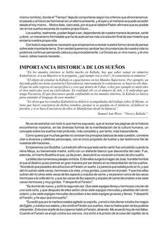 mismo nombre), donde el "Tiempo" deja de comportarse según los criterios que ahora tenemos:
el pasado y el futuro se hermanan en un eterno presente, y al ayer y al mañana se puede acceder
desde el hoy mismo... Motivo éste, claro está, por el que el célebre Platón afirmara que es posible
ver en los sueños escenas de nuestro propio futuro...
     Los sueños, realmente, pueden llegar a ser, dependiendo de nuestra manera de pensar, sentir
y obrar, un mecanismo formidable que ha de acercarnos más a la solución final de ese misterio que
encierra nuestra propia vida.
     Con todo lo expuesto es necesario que empecemos a revisar nuestra forma rancia de pensar
sobre este importante tema. Si en verdad queremos cambiar las circunstancias de nuestra vida no
podemos continuar pensando caduca y equivocadamente. La Gnosis es un vino nuevo, y el vino
nuevo, odres nuevos necesita...


IMPORTANCIA HISTORICA DE LOS SUEÑOS
     “En los mundos internos se habla mucho en Kábala, hay que saber sumar en números
Kabalísticos, si a un Maestro se le pregunta, ¿qué tiempo voy a vivir?, él contestaría en números”.
     “El objeto de estudiar la Kábala es capacitarnos en los Mundos Superiores. Por ejemplo; un
Iniciado pidió en cierta ocasión la Clarividencia, internamente le contestaron, se hará en «8» días.
El que no sabe regresa al cuerpo físico y cree que dentro de 8 días, si hoy por ejemplo es miércoles
el otro miércoles será un clarividente. En realidad «8» es el número de Job, y le indicaban que
tenga Paciencia. El que desconoce queda confundido en los mundos internos, la Kábala es básica
para entender el lenguaje de esos mundos”.
     “Es obvio que los estudios Kabalísticos deben ir acompañados del trabajo sobre Sí Mismo, se
tiene que hacer conciencia de dichos estudios, porque si se quedan en el intelecto, al fallecer se
pierden, y si se hace Conciencia de ellos se Manifiestan desde la Infancia”.
                                                             Samael Aun Weor: “Tarot y Kábala”:


      No es de extrañar con todo lo que hemos expuesto, que al revisar las páginas de la historia
encontremos nosotros, en las diversas formas de la manifestación de la cultura humana, un
concepto sobre los sueños más profundo, más completo y, por tanto, más trascendente.
      Como quiera que muchas gentes no conocen los principios básicos de esta cuestión, conviene
citar a diversos y célebres personajes, con el único propósito de ilustrar y dar testimonio fiel de
nuestras afirmaciones...
      Empecemos con Buddha. La tradición afirma que este santo varón fue concebido cuando la
reina Maya, su bienamada madre, soñó con un elefante blanco que descendía del cielo. Fue,
además, el mismo Buddha el que, ya de joven, descubrió su vocación a través de otro sueño.
      La biblia cita numerosos pasajes oníricos. Entre ellos surge la imagen de José, humilde hombre
al que el destino quiso premiar en gran manera por ser diestro en la interpretación de los sueños.
"Aconteció que pasados dos años tuvo el Faraón un sueño. Le parecía que estaba junto al río; y que
del río subían siete vacas, hermosas a la vista, y muy gordas, y pacían en el prado. Y que tras ellas
subían del río otras siete vacas de feo aspecto y enjutas de carne, y se pararon cerca de las vacas
hermosas a la orilla del río; y que las vacas de feo aspecto y enjutas de carne devoraban a las siete
vacas hermosas y muy gordas. Y despertó el Faraón".
      "Se durmió de nuevo, y soñó la segunda vez: Que siete espigas llenas y hermosas crecían de
una sola caña, y que después de ellas salían otras siete espigas menudas y abatidas del viento
solano; y las siete espigas menudas devoraban a las siete espigas gruesas y llenas. Y despertó
el Faraón, y he aquí que era sueño".
      "Sucedió que por la mañana estaba agitado su espíritu, y envió e hizo llamar a todos los magos
de Egipto, y a todos sus sabios; y les contó el Faraón sus sueños, mas no había quien se los pudiese
interpretar. Entonces el jefe de los coperos habló al Faraón, diciendo: Me acuerdo hoy de mis faltas.
Cuando el Faraón se enojó contra sus siervos, nos echó a la prisión de la casa del capitán de la
 
