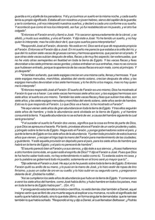 guardia a mí y al jefe de los panaderos. Y él y yo tuvimos un sueño en la misma noche, y cada sueño
tenía su propio significado. Estaba allí con nosotros un joven hebreo, siervo del capitán de la guardia;
y se lo contamos, y él nos interpretó nuestros sueños, y declaró a cada uno conforme a su sueño.
Y aconteció que como él nos los interpretó, así fue: yo fui restablecido en mi puesto, y el otro fue
colgado".
      "Entonces el Faraón envió y llamó a José. Y lo sacaron apresuradamente de la cárcel, y se
afeitó, y mudo sus vestidos, y vino al Faraón. Y dijo éste a José: Yo he tenido un sueño, y no hay
quien lo interprete; mas he oído decir de ti, que oyes sueños para interpretarlos".
      "Respondió José al Faraón, diciendo: No está en mí; Dios será el que dé respuesta propicia
al Faraón. Entonces el Faraón dijo a José: En mi sueño me parecía que estaba a la orilla del río; y
que del río subían siete vacas de gruesas carnes y hermosa apariencia, que pacían en el prado. Y
que otras siete vacas subían después de ellas, flacas y de muy feo aspecto; tan extenuadas, que
no he visto otras semejantes en fealdad en toda la tierra de Egipto. Y las vacas flacas y feas
devoraban a las siete primeras vacas gordas; y éstas entraban en sus entrañas, mas no se conocía
que hubiesen entrado, porque la apariencia de las vacas flacas era aún mala, como al principio. Y
yo desperté".
      "Vi también soñando, que siete espigas crecían en una misma caña, llenas y hermosas. Y que
siete espigas menudas, marchitas, abatidas del viento solano, crecían después de ellas; y las
espigas menudas devoraban a las siete hermosas; y lo he dicho a los magos, mas no hay quien
me lo interprete".
      "Entonces respondió José al Faraón: El sueño de Faraón es uno mismo; Dios ha mostrado al
Faraón lo que va a hacer. Las siete vacas hermosas siete años son; y las espigas hermosas son
siete años: el sueño es uno mismo. También las siete vacas flacas y feas que subían tras ellas, son
siete años; y las siete espigas menudas y marchitas del viento solano, siete años serán de hambre.
Esto es lo que respondo al Faraón. Lo que Dios va a hacer, lo ha mostrado a Faraón".
      "He aquí vienen siete años de gran abundancia en toda la tierra de Egipto. Y tras ellos seguirán
siete años de hambre; y toda la abundancia será olvidada en la tierra de Egipto, y el hambre
consumirá la tierra. Y aquella abundancia no se echará de ver, a causa del hambre siguiente la cual
será gravísima".
      "Y el suceder el sueño la Faraón dos veces, significa que la cosa es firme de parte de Dios,
y que Dios se apresura a hacerla. Por tanto, provéase ahora el Faraón de un varón prudente y sabio,
y póngalo sobre la tierra de Egipto. Haga esto el Faraón, y ponga gobernadores sobre el país, y
quinte la tierra de Egipto en los siete años de la abundancia. Y junten toda provisión de estos buenos
años que vienen, y recojan el trigo bajo la mano del Faraón para mantenimiento de las ciudades;
y guárdenlo. Y esté aquella provisión en depósito para el país, para los siete años de hambre que
habrá en la tierra de Egipto; y el país no perecerá de hambre".
      "El asunto pareció bien al Faraón y a sus siervos, y dijo éste a sus siervos: ¿Acaso hallaremos
a otro hombre como éste, en quien esté el espíritu de Dios? Y dijo el Faraón a José: Pues que Dios
te ha hecho saber todo esto, no hay entendimiento ni sabio como tú. Tú estarás sobre mi casa, y
por tu palabra se gobernará todo mi pueblo; solamente en el trono seré yo mayor que tú"...
      "Dijo además el Faraón a José: He aquí yo te he puesto sobre toda la tierra de Egipto. Entonces
Faraón quitó su anillo de su mano, y lo puso en la mano de José, y lo hizo vestir de ropas de lino
finísimo, y puso un collar de oro en su cuello; y lo hizo subir en su segundo carro, y pregonaron
delante de él: ¡Doblad la rodilla!...
      "Así se cumplieron los siete años de abundancia que hubo en la tierra de Egipto. Y comenzaron
a venir los siete años del hambre, como José había dicho; y hubo hambre en todos los países, mas
en toda la tierra de Egipto había pan"... (Gn. 41)
      Y prosiguiendo esta temática místico-científica, no está demás citar también a Daniel, aquel
insigne varón que se libró de una muerte segura al explicar a su monarca, no sólo el significado del
sueño que le había turbado, sino lo que éste último, en forma singular le demandaba: que le narrase
también lo que había soñado. "Respondió el rey y dijo a Daniel, al cual llamaban Beltsasar: ¿Podrás
 
