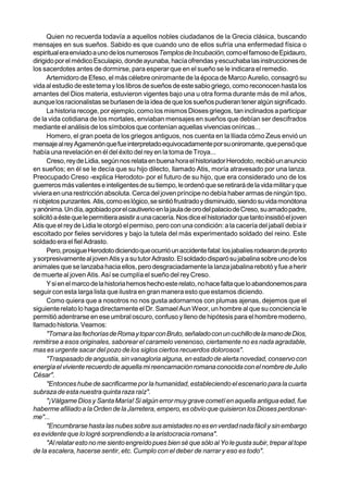 Quien no recuerda todavía a aquellos nobles ciudadanos de la Grecia clásica, buscando
mensajes en sus sueños. Sabido es que cuando uno de ellos sufría una enfermedad física o
espiritual era enviado a uno de los numerososTemplos de Incubación, como el famoso de Epidauro,
dirigido por el médico Esculapio, donde ayunaba, hacía ofrendas y escuchaba las instrucciones de
los sacerdotes antes de dormirse, para esperar que en el sueño se le indicara el remedio.
      Artemidoro de Efeso, el más célebre oniromante de la época de Marco Aurelio, consagró su
vida al estudio de este tema y los libros de sueños de este sabio griego, como reconocen hasta los
amantes del Dios materia, estuvieron vigentes bajo una u otra forma durante más de mil años,
aunque los racionalistas se burlasen de la idea de que los sueños pudieran tener algún significado.
      La historia recoge, por ejemplo, como los mismos Dioses griegos, tan inclinados a participar
de la vida cotidiana de los mortales, enviaban mensajes en sueños que debían ser descifrados
mediante el análisis de los símbolos que contenían aquellas vivencias oníricas...
      Homero, el gran poeta de los griegos antiguos, nos cuenta en la Iliada cómo Zeus envió un
mensaje al rey Agamenón que fue interpretado equivocadamente por su oniromante, que pensó que
había una revelación en él del éxito del rey en la toma de Troya...
      Creso, rey de Lidia, según nos relata en buena hora el historiador Herodoto, recibió un anuncio
en sueños; en él se le decía que su hijo dilecto, llamado Atis, moría atravesado por una lanza.
Preocupado Creso -explica Herodoto- por el futuro de su hijo, que era considerado uno de los
guerreros más valientes e inteligentes de su tiempo, le ordenó que se retirará de la vida militar y que
viviera en una restricción absoluta. Cerca del joven príncipe no debía haber armas de ningún tipo,
ni objetos punzantes. Atis, como es lógico, se sintió frustrado y disminuido, siendo su vida monótona
y anónima. Un día, agobiado por el cautiverio en la jaula de oro del palacio de Creso, su amado padre,
solicitó a éste que le permitiera asistir a una cacería. Nos dice el historiador que tanto insistió el joven
Atis que el rey de Lidia le otorgó el permiso, pero con una condición: a la cacería del jabalí debía ir
escoltado por fieles servidores y bajo la tutela del más experimentado soldado del reino. Este
soldado era el fiel Adrasto.
      Pero, prosigue Herodoto diciendo que ocurrió un accidente fatal: los jabalíes rodearon de pronto
y sorpresivamente al joven Atis y a su tutor Adrasto. El soldado disparó su jabalina sobre uno de los
animales que se lanzaba hacia ellos, pero desgraciadamente la lanza jabalina rebotó y fue a herir
de muerte al joven Atis. Así se cumplía el sueño del rey Creso.
      Y si en el marco de la historia hemos hecho este relato, no hace falta que lo abandonemos para
seguir con esta larga lista que ilustra en gran manera esto que estamos diciendo.
      Como quiera que a nosotros no nos gusta adornarnos con plumas ajenas, dejemos que el
siguiente relato lo haga directamente el Dr. Samael Aun Weor, un hombre al que su conciencia le
permitió adentrarse en ese umbral oscuro, confuso y lleno de hipótesis para el hombre moderno,
llamado historia. Veamos:
      "Tornar a las fechorías de Roma y topar con Bruto, señalado con un cuchillo de la mano de Dios,
remitirse a esos originales, saborear el caramelo venenoso, ciertamente no es nada agradable,
mas es urgente sacar del pozo de los siglos ciertos recuerdos dolorosos".
      "Traspasado de angustia, sin vanagloria alguna, en estado de alerta novedad, conservo con
energía el viviente recuerdo de aquella mi reencarnación romana conocida con el nombre de Julio
César".
      "Entonces hube de sacrificarme por la humanidad, estableciendo el escenario para la cuarta
subraza de esta nuestra quinta raza raíz".
      "¡Válgame Dios y Santa María! Si algún error muy grave cometí en aquella antigua edad, fue
haberme afiliado a la Orden de la Jarretera, empero, es obvio que quisieron los Dioses perdonar-
me"...
      "Encumbrarse hasta las nubes sobre sus amistades no es en verdad nada fácil y sin embargo
es evidente que lo logré sorprendiendo a la aristocracia romana".
      "Al relatar esto no me siento engreído pues bien sé que sólo al Yo le gusta subir, trepar al tope
de la escalera, hacerse sentir, etc. Cumplo con el deber de narrar y eso es todo".
 