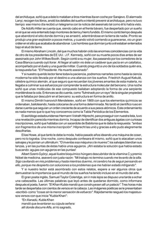 del archiduque, soñó que a éste lo mataban a tiros mientras iba en coche por Sarajevo. El alarmado
Lanyi, recogen los libros, anotó los detalles del sueño e intentó prevenir al archiduque, pero no tuvo
tiempo: ese mismo día recibió un telegrama con la noticia del asesinato tal como él lo había visto.
      De Adolfo Hitler se cuenta que, siendo cabo en el frente bávaro, fue despertado por un sueño
en el que se veía enterrado bajo montones de tierra y hierro fundido. El mismo contó tiempo después
que abandonó el sitio donde dormía y se arrastró, adentrándose en la tierra de nadie. Pronto se
produjo una gran explosión a pocos metros, y cuando volvió corriendo a guarecerse, vio un gran
cráter en el sitio que acababa de abandonar. Los hombres que dormían junto a él estaban enterrados
bajo el alud de tierra.
      El mismo Abraham Lincoln, del que muchos habrán oído las enormes coincidencias con la vida
de otro de los presidentes de EE.UU.: J.F. Kennedy, soñó con su muerte pocos días antes de ser
asesinado por John Wilkes Booth. Según contó a su mujer, iba paseando por los corredores de la
Casa Blanca cuando oyó llorar. Al llegar al salón vio éste un cadáver que yacía en un catafalco,
acompañado por el duelo y una guardia militar. Cuando preguntó a uno de los soldados quién era,
la respuesta fue: "El Presidente. Ha muerto asesinado".
      Y si nuestro querido lector tiene todavía paciencia, podremos narrarles como hasta la ciencia
moderna ha sido llevada por el destino a una alianza con los sueños. Friedrich August Kekulé,
célebre químico alemán, al que seguro que recuerdan los jóvenes amantes de esta materia, no
llegaba a culminar sus esfuerzos por comprender la estructura molecular del benceno. Una noche
soñó que unas moléculas de ese compuesto bailaban adoptando la forma de una serpiente
mordiéndose la cola. Entonces se dio cuenta, como "fulminado por un rayo" de la singular propiedad
que le faltaba por descubrir en el benceno: su estructura en forma de anillo.
      El mismo Dimitri Ivanovich Mendeleiev, soñó en 1869 con que los elementos químicos se
ordenaban, bailoteando, hasta colocarse de una forma determinada. No tardó el científico ruso en
darse cuenta que seguían un orden creciente de acuerdo a sus pesos atómicos. Este ordenamiento
es nada menos que lo que hoy conocemos como la Tabla Periódica de los Elementos.
      El asiriólogo estadounidense Hermann Volrath Hilprecht, para proseguir con nuestra lista, tuvo
una revelación parecida mientras dormía. Incapaz de identificar dos antiguas ágatas con curiosas
inscripciones, soñó que hablaba con un sacerdote de Babilonia que le daba la respuesta: "ambas
son fragmentos de una misma inscripción". Hilprecht las unió y gracias a ello pudo alegremente
descifrarlas.
      Elías Howe, al que tanto le debe la moda, había pasado años ideando una máquina de coser,
pero no lo lograba. Una noche, como después confesara él mismo, soñó que lo atacaban unos
salvajes y le ponían un ultimátum: "O inventas esa máquina o te mueres"; los salvajes blandían sus
lanzas, y en las puntas de éstas había unos agujeros. ¡Ahí estaba la solución que había estado
buscando: agujas con agujeros en las puntas!
      Albert Szent-Györyi, aquel ilustre bioquímico húngaro descubridor de la vitamina C y premio
Nóbel de medicina, aseveró con justa razón: "Mi trabajo no termina cuando me levanto de la silla.
Sigo cavilando en mis problemas y hasta mientras duermo, mi cerebro ha de seguir pensando en
ello, porque me despierto con soluciones a los problemas que me habían estado intrigando".
      Y si nuestro lector está asombrado con estos relatos, espere a ver algunos otros que
demuestran la importancia que el mundo de los sueños ha tenido incluso en el mundo del arte.
      El gran poeta inglés, Samuel Taylor Coleridge, sin ir más lejos se dispuso una tarde a echar
una cabezadita. Las últimas palabras que leyó antes de quedarse dormido, como informara
después el poeta, fueron: "El Khan Kubla mandó que construyesen allí un palacio". Tres horas más
tarde se despertaba con cientos de versos en la cabeza. Las imágenes poéticas se le presentaban
-escribió- como "cosas sin la menor sensación de esfuerzo". Rápidamente rasgueó los majestuo-
sos versos con que inicia "Kubla Khan":
      "En Xanadú, Kubla Khan
      mandó que levantaran su cúpula señera:
      allí donde discurre Alfa, el río sagrado,
 