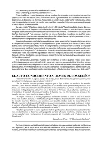 por cavernas que nunca ha sondeado el hombre,
      hacía una mar que el sol no alcanza nunca"...
      El escritor Robert Louis Stevenson, al que muchos debemos los buenos ratos que nos hizo
pasar con su "Isla del tesoro", atribuía muchos de sus logros literarios a la colaboración entre sus
dos mentes, la despierta y la dormida. Aseguraba, el célebre autor, poder soñar historias a su antojo
cuando necesitaba con urgencia vender más cuartillas, reanudando incluso un argumento donde
lo había dejado la noche anterior.
      Su gran relato "El extraño caso del Dr. Jekyll y Mr. Hyde" fue el resultado de uno de esos
sueños tan oportunos. Según contó más tarde, llevaba mucho tiempo buscando una obra que
reflejase "esa fuerte sensación de la doble personalidad del hombre... cuando me vi en uno de tales
baches financieros". Fue entonces cuando vio en ese fantástico mundo de los sueños todas
aquellas escenas que después recogería su pluma, incluida en la que Hyde ingiere unos polvos y
se metamorfosea en presencia de sus perseguidores.
      Y para continuar con esta lista de anécdotas que hasta nosotros han llegado, citaremos ahora
al compositor italiano del siglo XVIII Giuseppe Tartini quien soñó que, tras firmar un pacto con el
diablo, ponía en manos de éste su violín. "Cuán grande no sería mi asombro -escribió- al oírlo tocar
con consumada habilidad una sonata de tan exquisita belleza que sobrepasaba los vuelos más
atrevidos de mi imaginación". Al despertar, "trate de recordar los sonidos que había escuchado.
Pero fue en vano. No obstante, la pieza que entonces compuse, la «Sonata del Diablo» (también
llamada «El trino del Diablo»), es lo mejor que he escrito nunca; aunque ¡cuán por debajo de lo que
había oído en sueños!"
      Y ya para acabar, diremos a nuestro caro lector que si hemos querido relatar todas estas
anécdotas es porque, como dice el refrán, es de bien nacidos ser agradecidos. Nosotros hemos
querido serlo en el marco del presenta capítulo con el maltratado y a veces menospreciado mundo
de los sueños. Permítasenos ahora concluir haciéndonos eco de las palabras de Havelock Ellis,
quien afirmara: "Los sueños son reales mientras duran. ¿Podemos decir mucho más de la vida?".


EL AUTO-CONOCIMIENTO A TRAVES DE LOS SUEÑOS
     “Durante el sueño, el Ego se escapa del cuerpo físico. Esta salida del Ego es necesaria para
que el cuerpo vital pueda reparar el cuerpo físico”.
     “En los mundos internos podemos asegurar que el Ego se lleva sus sueños a los mundos
internos. En los mundos internos el Ego se ocupa de las mismas cosas que lo tienen fascinado en el
físico. Así vemos al carpintero durante el sueño en su carpintería, al policía cuidando calles, al
peluquero en la peluquería, al herrero en su herrería, al borracho en la taberna o cantina, a la
prostituta en la casa de placeres entregada a la lujuria, etc., etc. Viven todas esa gentes en los
mundos internos como si estuvieran en el físico”.
     “A ningún viviente se le ocurre preguntarse a sí mismo durante el sueño si está en el mundo
físico o en el astral. Los que se han hecho semejante pregunta durante el sueño, han despertado en
los mundos internos. Entonces, con asombro, han podido estudiar todas las maravillas de los
Mundos superiores. Sólo acostumbrándonos a hacernos semejante pregunta de instante en instan-
te durante el estado llamado de vigilia podemos llegar a hacernos semejante pregunta en los
mundos superiores durante las horas entregadas al sueño”.
     “Es claro que durante el sueño repetimos todo lo que hacemos durante el día. Si durante el día
nos acostumbramos a hacernos esta pregunta, durante el sueño nocturno, estando fuera del
cuerpo resultaremos repitiéndonos la misma pregunta. El resultado será el despertar de la
Conciencia”.
                                                    Samael Aun Weor: “El Matrimonio Perfecto”.


    Aunque rodeados por las tribus belicosas que habitan las espesuras de Malaysia, los Senoi no
han registrado, en el espacio de doscientos o trescientos años, admiten los entendidos de la
materia, crímenes violentos ni conflictos comunitarios. Son gentes pacíficas, de dulce condición,
 