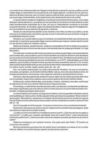y sus relaciones interpersonales han llegado a tal grado de superación que los pueblos que les
rodean llegan a interpretarlo como producto de una magia especial. Los Senoi se ríen para sus
adentros de tales creencias, pero no hacen nada por desmentirlas, pues les son muy útiles para
que la paz siga manteniéndose, tanto desde fuera como desde dentro de la comunidad.
      Lo que los Senoi manejan en realidad es un profundo conocimiento de los sueños, a los cuales
atribuyen valores decisivos. Los sueños son los que dictan el momento y el modo de llevar a cabo
cada acontecimiento importante de la vida, por eso su interpretación constituye la principal
ocupación de la tribu. El resultado, según los estudios llevados a cabo por algunos investigadores,
es una sociedad en la que apenas hay agresión y violencia.
      Desde las más tempranas edades se les enseñan a los niños a contar sus sueños y se les
instruye en el método para controlarlos, gracias al cual muchos afirman que los Senoi consiguen
su estabilidad psíquica y social.
      Nosotros, aun cuando estemos aquí en occidente, es importante también que comencemos
a entender lo importante que pueden llegar a ser los sueños para mejorar nuestra relación social
con los demás y hasta con nosotros mismos.
      Debemos empezar, paulatinamente, a adquirir una disciplina a fin de no olvidar los sucesos y
acontecimientos que vivimos fuera del cuerpo mientras éste duerme (véase guía titulada "La Yoga
del Sueño").
      Con todo esto no estamos afirmando que todos los sueños pueden llegar a ser trascendentes
para nuestra vida, pues ya dijimos que la muchos de ellos son producto de ese mundo de deseos
que se oculta en el subconsciente humano, tal como dijera Freud. No debemos de olvidar que el
mamífero racional que puebla hoy los cinco continentes es, en un 97%, material egoico, o en otras
palabras, que la lucidez y el discernimiento que da la Conciencia está libre sólo en un 3%; el resto
está condicionada terriblemente por ese conjunto de elementos indeseables que llevamos dentro:
ira, codicia, lujuria, envidia, orgullo, pereza, gula, etc., etc., etc.
      Son, los sueños relacionados con este subconsciente freudiano, los que se encuentran
vinculados, por ejemplo, con el Centro Instintivo-Motor; esto es, el eco de cosas vistas en el día, de
simples sensaciones y movimientos, mera repetición astral de lo que diariamente vivimos...
      Asimismo, algunas experiencias de tipo emocional, tales como el miedo (que tanto daño hace
a la humanidad), suelen tener cabida es esos sueños caóticos del Centro Instintivo-Motor.
      Existen pues, sueños intelectuales, emocionales, motores, instintivos y sexuales; sueños que
se relacionan con los cinco centros inferiores de la máquina humana.
      Sin embargo, no esta demás recordar que todo sueño, por absurdo o incoherente que éste sea,
tiene algún significado pues nos indica no sólo el centro psíquico al cual se halla asociado sino,
también, el estado psicológico de tal centro.
      La misma historia nos muestra, a lo largo de los milenios, como los grandes malvados y tiranos
eran asaltados por malos sueños. Se dice popularmente que los buenos y piadosos"tienen el dormir
de los justos". Recordemos, siquiera por un instante, los tormentos que tuvo en sueños la mujer de
Poncio Pilatos la noche antes de que el procurador romano condenará a muerte a Jesús el Cristo
(Mt. 27, 19).
      Así lo ha recogido el refrán popular: "La buena conciencia es como una blanda almohada".
      Realmente, todo aquel que quiera conocer íntegramente sus trasfondos psicológicos, debe
convertirse en espía de sus propios sueños.
      ¿Cuáles son los funcionalismos mentales durante el sueño? ¿Qué emociones nos agitan y
conmueven? ¿Cuáles son nuestras actividades fuera del cuerpo físico? ¿Qué sensaciones
instintivas predominan? ¿Hemos tomado nota de los estados sexuales que tenemos durante el
sueño?
      Debemos sincerarnos con nosotros mismos. Con justa razón dijo Platón: "El hombre se
conoce por sus sueños".
      Muchos penitentes que presumían de castos fueron sometidos a pruebas en los mundos
internos, fallaron en el centro sexual y cayeron en poluciones nocturnas.
 