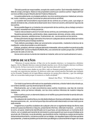 "De todo queréis ser responsables, excepto de vuestro sueños. Qué miserable debilidad, qué
falta de coraje y de lógica. Nada es más propiedad vuestra que vuestros sueños", llegó a afirmar
con tono enfático el gran filósofo alemán Federico Nietzsche.
      Incuestionablemente, en el adepto perfecto, los cinco centros psíquicos: intelectual, emocio-
nal, motor, instintivo y sexual, funcionan en plena armonía en el infinito.
      La cuestión del funcionalismo equivocado de los centros es un tema, pues, que exige un
estudio de toda la vida, a través de la observación de sí mismo en acción y del examen riguroso de
los sueños.
      No es posible llegar en un instante a la comprensión de los centros y de su trabajo correcto o
equivocado; necesitamos infinita paciencia...
      Toda la vida se desenvuelve en función de los centros y es controlada por éstos.
      Nuestros pensamientos, sentimientos, ideas, esperanzas, temores, amores, odios, acciones,
sensaciones, placeres, satisfacciones, frustraciones, etc., se encuentran en los centros.
      El descubrimiento de algún elemento inhumano en cualquiera de los centros debe ser motivo
más que suficiente para el trabajo esotérico.
      Todo defecto psicológico debe ser previamente comprendido, mediante la técnica de la
meditación, antes de proceder a su eliminación.
      Extirpar, erradicar, eliminar cualquier elemento indeseable, sólo es posible invocando el auxilio
de "TONANTZIN" (la Divina Madre KUNDALINI), una variante de nuestro propio Ser, el FOHAT
particular de cada uno de nos.
      Así es como vamos muriendo de instante en instante; sólo con la muerte adviene lo nuevo...


TIPOS DE SUEÑOS
     “Mientras el cuerpo duerme, el Ego vive en los mundos internos y se transporta a distintos
lugares. En los Mundos Internos somos probados muchas veces. En los templos internos recibimos
la Iniciación. Se hace necesario recordar lo que hacemos fuera del cuerpo”.
     “Con las instrucciones dadas en este libro, todo ser humano podrá despertar la Conciencia y
recordar sus experiencias internas. Es doloroso saber que existen muchos Iniciados que trabajan
en los Grandes Templos de la Logia Blanca mientras su cuerpo físico duerme, y que sin embargo
ellos no recuerdan nada porque su memoria se halla atrofiada”.
                                                     Samael Aun Weor: “El Matrimonio Perfecto”.


     Con todo lo que hemos afirmado en los apartados anteriores, el lector habrá vislumbrado ya,
con entera claridad, que hay diversos tipos de sueños.
     Efectivamente, por un lado encontramos esos sueños mecánicos, ese tipo de vivencia
relacionada, como ya hemos indicado, con los cinco centros inferiores de nuestra máquina
humana.
     Estos sueños ya son un elemento básico en el neófito que quiere transitar la senda del auto-
conocimiento perfecto.
     Si cualquiera de nosotros lleva una vida desbordada por diversas actividades, estresada, llena
de preocupaciones, etc., es normal que el tipo de sueños esté relacionado con ese matiz que se
está viviendo.
     Imaginemos un pacífico ciudadano de cualquier urbe con un agobiante trabajo de oficina; todo
el día se lo pasa escribiendo a máquina, presentando informes, rellenado impresos... y corre que
te corre, sin parar, totalmente identificado con lo que hace, sin acordarse por un momento de él
mismo, con un estado permanente de nerviosismo y preocupación por que ve que el trabajo se le
acumula, etc. Entonces, no es de extrañar, que durante la noche, mientras su cuerpo se encuentra
dulcemente entre el lecho, comience a soñar con su trabajo, con aquellas hojas e informes que tiene
que presentar, y hasta es posible que los temores que alberga su subconsciente le hagan ver cosas
 