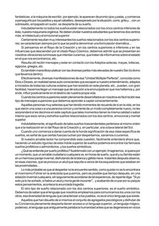 fantásticas: a la máquina de escribir, por ejemplo, le aparecen de pronto ojos y patas, y comienza
a perseguirlo por los pasillos y aquel caballero, desesperado por la situación, corre, grita y... con un
sobresalto, empapado en sudor, se despierta de su sueño.
      Indudablemente no todos los sueños están relacionados con los cinco centros inferiores de
ésta, nuestra maquinaria orgánica. No deben olvidar nuestros estudiantes que tenemos dos centros
más: el intelectual y el emocional superior.
      Ciertamente resultan muy interesantes los sueños relacionados con los dos centros superio-
res; se caracterizan siempre por lo que se podría denominar una formulación dramática...
      Si pensamos en el Rayo de la Creación y en los centros superiores e inferiores y en las
influencias que descienden por el citado Rayo Cósmico, debemos admitir que se presentan en
nosotros vibraciones luminosas que intentan curarnos, que tratan de informarnos sobre el estado
en el que nos encontramos, etc.
      Resulta útil recibir mensajes y estar en contacto con los Adeptos aztecas, mayas, toltecas,
egipcios, griegos, etc.
      Es también maravilloso platicar con las diversas partes más elevadas de nuestro Ser (lo divino
que llevamos dentro).
      Efectivamente, diversas manifestaciones de esa "Unidad Múltiple Perfecta", conocida como
Dios o Dioses, en realidad seres auto-conscientes que escapan a nuestro entendimiento, adeptos
e iniciados de todas las culturas solares que han existido en este planeta, etc., pueden, con gran
facilidad, hacernos llegar un mensaje que dé solución a la encrucijada en que nos hallamos y, por
ende, influir positivamente en el destino de nuestra propia vida.
      Cuando los centros superiores están plenamente desarrollados en nosotros es fácil recibir ese
tipo de mensajes superiores que debemos aprender a captar conscientemente.
      Aquellas personas muy selectas que han tenido momentos de recuerdo de sí en la vida, en los
que vieron una cosa o a una persona común y corriente de un modo completamente nuevo, no les
sorprenderá si les decimos en este capítulo que tales momentos tienen la misma calidad o sabor
interior que esos raros y extraños sueños relacionados con los dos centros, emocional y mental
superior.
      Indubitablemente, el significado de tales sueños trascendentales pertenece al mismo orden
que a la realización en sí del Rayo de la Creación y, en particular, a la octava lateral del Sol.
      Cuando uno comienza a darse cuenta de la honda significación de esa clase específica de
sueños, es señal de que ciertas fuerzas luchan por despertarnos, sanarnos o curarnos.
      Si nuestro amable lector ha comprendido esta cuestión, fácilmente entenderá ahora que,
haciendo un estudio riguroso de esta índole superior de sueños podemos encontrar los famosos
sueños proféticos o admonitorios, y los sueños simbólicos.
      ¿Qué se entiende por sueño profético? Ilustrémoslo con un ejemplo: Imaginemos, si quiera por
un momento, que un amable ciudadano cualquiera ve, en horas de sueño, que él y su familia están
en un hermoso paraje invernal, disfrutando de la blanca y gélida nieve. Instantes después observa,
en esas visiones, que se provoca un alud que sepulta a varios de los esquiadores que estaban en
las proximidades...
      Lo más probable es que al despertar no le encuentre sentido, como quizás no se lo encontrara
el mismísimo Führer en la anécdota que pusimos, pero es posible que tiempo después, en una
estación invernal cualquiera, sin seguramente acordarse de tal experiencia, de repente diga: "Si yo
esto ya lo he soñado, si había un alud y moría gente inocente"... y acabando de cruzar por su psiquis
estos pensamientos, acontece la anunciada tragedia.
      El otro tipo de sueño relacionado con los dos centros superiores, es el sueño simbólico.
Debemos de saber que el lenguaje que nosotros empleamos para comunicarnos los unos con los
otros, esa diversidad de lenguas que caracterizan a los pueblos, no es el único lenguaje que existe.
      Aquellos que han disuelto de sí mismos el conjunto de agregados psicológicos y disfrutan de
su Conciencia plenamente despierta tienen acceso a un lenguaje superior, un lenguaje mágico,
poderoso, el lenguaje que antiguamente parlaba la humanidad antes que se degenerara en vicios
 
