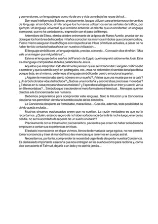 y perversiones, un lenguaje que como río de oro y vida corre bajo los rayos del sol...
     Son esas Inteligencias Solares, precisamente, las que utilizan para orientarnos un tercer tipo
de lenguaje: el simbólico; similar al que los humanos utilizamos en las señales de tráfico, por
ejemplo. Un lenguaje universal, que lo mismo entiende un oriental que un occidental; un lenguaje
atemporal, que no ha variado en su expresión con el paso del tiempo.
     Artemidoro de Efeso, el más célebre oniromante de la época de Marco Aurelio, prueba con su
obra que los hombres de hace dos mil años conocían los mismos símbolos que conocemos hoy.
Y esto mismo aseguran los etnólogos con respecto a las tribus primitivas actuales, a pesar de no
haber tenido contacto hasta ahora con nuestra civilización...
     El lenguaje simbólico es un lenguaje rápido, preciso, concreto... Con razón dice el refrán: "Más
vale una imagen que mil palabras"...
     Este es el lenguaje de los sueños del Faraón de Egipto que interpretó sabiamente José. Este
es el lenguaje comparable al de las parábolas de Jesús...
     Aquéllos que interpretan todo literalmente piensan que el sembrador del Evangelio crístico salió
a sembrar y que la semilla cayó en pedregales, etc., mas no entienden el sentido de tal parábola
porque ésta, en sí misma, pertenece al lenguaje simbólico del centro emocional superior.
     ¿Alguien te mencionaba cierto número en un sueño? ¿Vistes que una muela que se te caía?
¿Un árbol cobraba vida y te hablaba? ¿Subías una montaña y encontrabas preciosas monedas?
¿Estabas en tu casa preparando unas maletas? ¿Esperabas la llegada de un tren y cuando venía
en él te montabas?... Símbolos que trascienden el mero formulismo intelectual... Mensajes que van
directos a la Conciencia del ser humano.
     Debemos prepararnos para comprender este lenguaje. Sólo la Intuición y la Conciencia
despierta nos permitirán develar el sentido oculto de los símbolos.
     La Conciencia despierta es formidable, maravillosa... Con ella, además, toda posibilidad de
olvido queda anulada...
     Muchos sinceros equivocados creen que no sueñan. La razón verdadera es que no lo
recordamos. ¿Quién, estando seguro de no haber soñado nada durante la noche luego, en el curso
del día, no se ha acordado de repente de un sueño olvidado?
     Precisamente con el tratamiento psicoanalítico, pacientes que creen no haber soñado nada
empiezan a contar sus experiencias oníricas.
     El estado inconsciente en el que vivimos, llenos de demasiada carga egoica, no nos permite
tomar conciencia y traer al mundo físico las vivencias que tenemos en cuerpo astral.
     Necesitamos, por tanto, comprender la necesidad urgente de despertar nuestra Conciencia.
Es demasiado importante esa carta que nos entregan en los sueños como para recibirla y, como
dice con acierto el Talmud, dejarla a un lado y no abrirla jamás...
 