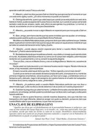 aprender a salir del cuerpo Físico a voluntad.

    P.- Maestro, usted nos dice que para Salir en Astral hay que aprovechar el momento en que
uno está entre vigilia y sueño. ¿En otros momentos no puede uno hacerlo?
     R.- Distinguida señorita, quiero que usted sepa que cuando ya se está práctico en esto de la
Salida en Astral, puede escaparse del Cuerpo físico a voluntad, aun cuando el cuerpo carnal esté
sentado o esté de pie; empero, repito, esto último es para gentes muy prácticas. Lo normal, lo
natural, es acostarse uno en su cama para Desdoblarse.

    P.- Maestro, ¿se puede invocar a algún Maestro en especial para que nos ayude a Salir en
Astral?
    R.- Bien, amiga, permítame decirle que hay seres invisibles que nos ayudan; sin embargo,
ustedes pueden pedirle auxilio a su propia Madre Divina Particular.
    Me refiero a su Madre Naturaleza propia, porque es obvio que cada cual tiene la suya. Ustedes
deben suplicarle en nombre del Cristo que los saque del cuerpo en aquel preciso instante en que
se hallen en estado de transición entre Vigilia y Sueño.

     P.- Maestro, ¿existe alguna oración especial para llamar a nuestra Madre Naturaleza
Particular? ¿Podría usted enseñárnosla?
     R.- Bondadosa discípula que me está escuchando, voy a darle un consejo que le servirá a todo
el mundo. Acuéstese usted boca arriba en su cama con el cuerpo bien relajado y adormézcase
recitando con su pensamiento y con su corazón la siguiente plegaria:
     "Creo en Dios, creo en mi Madre Divina y creo en la Magia Blanca. Madre mía, sacadme de
mi cuerpo".
     Recite usted con toda devoción y con intensiva fe esta oración mágica. Récela millones de
veces, si hay necesidad, adormeciéndose.
     Empero recuerde usted aquel dicho que dice: "A Dios rogando y con el mazo dando".
     Cuando ya se sienta en ese estado de lasitud propia del sueño, al empezar en su mente las
primeras imágenes ensoñativas, venza la pereza, por favor se lo ruego, y sintiéndose como un
fantasma sutil y delicado, haga lo del peregrino de nuestra historia en el salón de huéspedes:
levántese de su cama y salga de su casa, ¿entendido?

    P.- Maestro, ¿le podemos pedir a nuestra Madre Naturaleza particular que nos lleve a
determinado lugar, o ella nos lleva a donde debemos ir de acuerdo con nuestra preparación?
     R.- Está bien la pregunta que usted ha hecho. La Madre Divina sabe a donde debe llevarnos
a cada uno; sin embargo, también podemos solicitarle que nos lleve a tal o cual lugar y si ella quiere
hacerlo está bien.
     Empero, si ella no quiere llevarnos a donde nosotros deseamos, sino que más bien nos
transporta a otro lugar diferente, debemos acoger con gusto su decisión, porque es claro que
nuestra Madre sabe lo que necesitamos, lo que más nos conviene.
UNA CLAVE DE ELIPHAS LEVI
     “Aquéllos que dicen que «el desdoblamiento de la personalidad humana es peligroso», que
«uno al estar ausente del cuerpo llega otro y se lo invade», etc., están muy equivocados. Esos que
así hablan, sucede que todas las noches se salen de su cuerpo. Desdoblarse intencionalmente
equivale a darse uno cuenta de sus propias funciones naturales y cooperar con la Naturaleza. El
desdoblamiento no puede ser peligroso jamás”.
                                  Samael Aun Weor: Conf. “Edad Media y Esoterismo Gnóstico”.


    En tratándose de Proyecciones del Eidolón y Viajes Suprasensibles fuera del Cuerpo Físico,
tenemos mucho que decir.
 