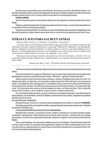 Es obvio que no aguardé a que me levantaran de la cama; yo mismo abandoné el lecho; me
levanté voluntariamente y caminando despacito salí de casa; los Elementales Inocentes de las aves
amigas metidos dentro de mi Cuerpo Astral me ayudaron en el Desdoblamiento.
     CONCLUSION
     Hemos expuesto pues en el presente capítulo los dos aspectos fundamentales de la Clave
Regia.
     El pleno y absoluto desarrollo de estas dos partes de la Gran Clave, nos permitirá desdoblarnos
a voluntad en forma consciente y positiva.
     Quienes de verdad anhelen convertirse en experimentadores de las grandes realidades en los
Mundos Superiores, deben desenvolver dentro de sí mismos los dos aspectos de la Gran Clave.


OTRAS CLAVES PARA SALIR EN ASTRAL
     “Hay que dejar la teoría, e ir al grano, a los hechos, a la práctica”...
     “La mayor parte de los hermanos han perdido tiempo teorizando, teorizando y nada más que
teorizando. Enormes, inmensas bibliotecas, ¿y para qué? Millones de volúmenes, y sin embargo los
pobres estudiantes no tienen facultades, no saben «Viajar en Astral», nunca han hablado con un
Maestro, no han podido jamás conversar con un Elohim cara a cara. Es muy triste el estado en que
se encuentran: cabezas llenas de teorías y de confusión, y eso es todo”.
     “Entonces es necesario que vosotros seáis prácticos, mis caros hermanos. ¿Teorías? ¡No, eso
es pérdida inútil de tiempo! Sed prácticos, tened mucha fe, no os canséis con estos ejercicios que os
hemos dado”.
                      Samael Aun Weor: Conf. “El Sentido Práctico del Gnosticismo Universal”.


     Vamos a enseñar al amable lector algunas otras formas para entrar conscientemente al mundo
Astral.
     Para ello enseñaremos algunos "Mantrams" que nos permitan desarrollar esa facultad para
desdoblarse voluntaria y positivamente en Astral. "Mantram", significa "palabra de poder".
     Sabed vosotros que el sonido produce efectos, visibles y tangibles para todo el mundo. Un
disparo de cañón, por ejemplo, con su sonido, puede romper los vidrios de toda una manzana de
casas. Una palabra suave, apacigua la ira; una palabra irónica, provoca muchos sentimientos en
el que la escucha. Así que, el sonido es la causa-causorum de todo lo creado. Con justa razón dijo
Juan: "En el principio era el verbo y el Verbo estaba con dios, y el Verbo era Dios. Por él, todas las
cosas fueron hechas, y sin él, nada de lo que es hecho, hubiera sido hecho"...
     Es conveniente saber por tanto, que los mantrams son palabras de poder. Las vibraciones de
esas palabras, de esas letras, de esas múltiples combinaciones de sonidos, despierta los poderes
latentes del ser humano.
EL MANTRAM "FARAON"
     Empecemos por conocer un mantram para el desdoblamiento Astral, el mantram FARAON.
     Acostaos boca arriba, levantad las rodillas y apoyad la planta de los pies sobre la cama. Repetid
el mantram FARAON, así:
     FAAAAAAARRRRRRAAAAAAAOOOOOOONNNNNNN...
     Repetid este mantram, muchísimas veces. Podéis vocalizarlo en voz alta; también podéis
vocalizarlo mentalmente. Adormeceos pronunciando este mantram, conservando las rodillas
levantadas. Conforme os vayáis adormeciendo, deberéis imaginar vivamente las pirámides de
Egipto.
     Esto no es trabajoso. Convénzanse ustedes de que no es trabajoso. Dedicad toda la atención
mental y adormeceos. El resultado será espléndido: saldrán en Astral y despertarán allá, en los
mundos internos; abandonarán su cuerpo físico a voluntad y entrarán en la cuarta dimensión con
la Conciencia plenamente despierta.
 