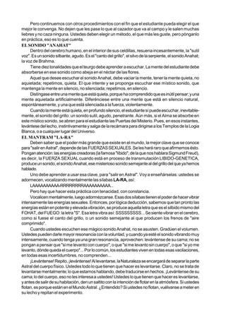 Pero continuemos con otros procedimientos con el fin que el estudiante pueda elegir el que
mejor le convenga. No dejen que les pase lo que al cazador que va al campo y le salen muchas
liebres y no caza ninguna. Ustedes deben elegir un método, el que más les guste, pero pónganlo
en práctica, eso es lo que cuenta.
EL SONIDO "ANAHAT"
     Dentro del cerebro humano, en el interior de sus celdillas, resuena incesantemente, la "sutil
voz". Es un sonido silbante, agudo. Es el "canto del grillo", el silvo de la serpiente, el sonido Anahat;
la voz de Brahma.
     Tiene diez tonalidades que el teurgo debe aprender a escuchar. La mente del estudiante debe
absorberse en ese sonido como abeja en el néctar de las flores.
     Aquel que desee escuchar el sonido Anahat, debe vaciar la mente, tener la mente quieta, no
aquietada; repetimos, quieta. El que intente y se proponga escuchar ese místico sonido, que
mantenga la mente en silencio, no silenciada; repetimos, en silencio.
     Distíngase entre una mente que está quieta, porque ha comprendido que es inútil pensar; y una
mente aquietada artificialmente. Diferénciese entre una mente que está en silencio natural,
espontáneamente, y una que está silenciada a la fuerza, violentamente.
     Cuando la mente está quieta, en profundo silencio, el estudiante sí puede escuchar, inevitable-
mente, el sonido del grillo: un sonido sutil, agudo, penetrante. Aún más, si el Alma se absorbe en
este místico sonido, se abren para el estudiante las Puertas del Misterio. Pues, en esos instantes,
levántese del lecho, instintivamente y salga de la recámara para dirigirse a los Templos de la Logia
Blanca, o a cualquier lugar del Universo.
EL MANTRAM "LA-RA"
     Deben saber que el poder más grande que existe en el mundo, la mejor clave que se conoce
para "salir en Astral", depende de las FUERZAS SEXUALES. Se les hará raro que afirmemos ésto.
Pongan atención: las energías creadoras (la famosa "líbido", de la que nos hablara Sigmund Freud),
es decir, la FUERZA SEXUAL cuando está en proceso de transmutación LIBIDO-GENETICA,
produce un sonido, el sonido Anahat, ese misterioso sonido semejante al del grillo del que ya hemos
hablado.
     Uno debe aprender a usar esa clave, para "salir en Astral". Voy a enseñárselas: ustedes se
adormecen, vocalizando mentalmente las sílabas LA-RA, así:
     LAAAAAAAAAA-RRRRRRRRAAAAAAAAAA...
     Pero hay que hacer esta práctica con tenacidad, con constancia.
     Vocalicen mentalmente, luego adormézcanse. Esas dos sílabas tienen el poder de hacer vibrar
intensamente las energías sexuales. Entonces, por lógica deducción, sabemos que tan pronto las
energías están en potente y elevada vibración, se produce aquella letra que es el silbido mismo del
FOHAT, del FUEGO: la letra "S". Esa letra vibra así: SSSSSSSSS... Se siente vibrar en el cerebro,
como si fuese el canto del grillo, o un sonido semejante al que producen los frenos de "aire
comprimido".
     Cuando ustedes escuchen ese mágico sonido Anahat, no se asusten. Gradúen el volumen.
Ustedes pueden darle mayor resonancia con la voluntad, y cuando ya esté el sonido vibrando muy
intensamente, cuando tenga ya una gran resonancia, aprovechen: levántense de su cama; no se
pongan a pensar que "si me levanto con cuerpo", o que "si me levanto sin cuerpo", o que "si yo me
levanto, dónde queda el cuerpo"... Por lo común, los estudiantes viven en todas esas vacilaciones,
en todas esas incertidumbres, no comprenden...
     ¡Levántense! Repito, ¡levántense! Al levantarse, la Naturaleza se encargará de separar la parte
Astral del cuerpo físico. Ustedes todo lo que tienen que hacer es levantarse. Claro, no se trata de
levantarse mentalmente; lo que estamos hablando, debe traducirse en hechos. ¡Levántense de su
cama; lo del cuerpo, eso no les interesa a ustedes! Ustedes lo que tienen que hacer es levantarse,
y antes de salir de su habitación, den un saltito con la intención de flotar en la atmósfera. Si ustedes
flotan, es porque están en el Mundo Astral. ¿Entendido? Si ustedes no flotan, vuélvanse a meter en
su lecho y repitan el experimento.
 