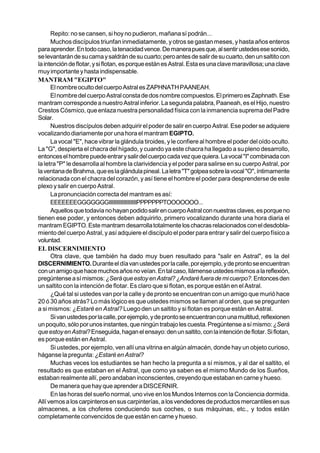 Repito: no se cansen, si hoy no pudieron, mañana sí podrán...
      Muchos discípulos triunfan inmediatamente, y otros se gastan meses, y hasta años enteros
para aprender. En todo caso, la tenacidad vence. De manera pues que, al sentir ustedes ese sonido,
se levantarán de su cama y saldrán de su cuarto; pero antes de salir de su cuarto, den un saltito con
la intención de flotar, y si flotan, es porque están es Astral. Esta es una clave maravillosa; una clave
muy importante y hasta indispensable.
MANTRAM "EGIPTO"
      El nombre oculto del cuerpo Astral es ZAPHNATH PAANEAH.
      El nombre del cuerpo Astral consta de dos nombre compuestos. El primero es Zaphnath. Ese
mantram corresponde a nuestro Astral inferior. La segunda palabra, Paaneah, es el Hijo, nuestro
Crestos Cósmico, que enlaza nuestra personalidad física con la inmanencia suprema del Padre
Solar.
      Nuestros discípulos deben adquirir el poder de salir en cuerpo Astral. Ese poder se adquiere
vocalizando diariamente por una hora el mantram EGIPTO.
      La vocal "E", hace vibrar la glándula tiroides, y le confiere al hombre el poder del oído oculto.
La "G", despierta el chacra del hígado, y cuando ya este chacra ha llegado a su pleno desarrollo,
entonces el hombre puede entrar y salir del cuerpo cada vez que quiera. La vocal "I" combinada con
la letra "P" le desarrolla al hombre la clarividencia y el poder para salirse en su cuerpo Astral, por
la ventana de Brahma, que es la glándula pineal. La letra "T" golpea sobre la vocal "O", íntimamente
relacionada con el chacra del corazón, y así tiene el hombre el poder para desprenderse de este
plexo y salir en cuerpo Astral.
      La pronunciación correcta del mantram es así:
      EEEEEEEGGGGGGGIIIIIIIIIIIIIIIIIIIPPPPPPPTOOOOOOO...
      Aquellos que todavía no hayan podido salir en cuerpo Astral con nuestras claves, es porque no
tienen ese poder, y entonces deben adquirirlo, primero vocalizando durante una hora diaria el
mantram EGIPTO. Este mantram desarrolla totalmente los chacras relacionados con el desdobla-
miento del cuerpo Astral, y así adquiere el discípulo el poder para entrar y salir del cuerpo físico a
voluntad.
EL DISCERNIMIENTO
      Otra clave, que también ha dado muy buen resultado para "salir en Astral", es la del
DISCERNIMIENTO. Durante el día van ustedes por la calle, por ejemplo, y de pronto se encuentran
con un amigo que hace muchos años no veían. En tal caso, llámense ustedes mismos a la reflexión,
pregúntense a sí mismos: ¿Será que estoy en Astral? ¿Andaré fuera de mi cuerpo?. Entonces den
un saltito con la intención de flotar. Es claro que si flotan, es porque están en el Astral.
      ¿Qué tal si ustedes van por la calle y de pronto se encuentran con un amigo que murió hace
20 ó 30 años atrás? Lo más lógico es que ustedes mismos se llamen al orden, que se pregunten
a si mismos: ¿Estaré en Astral? Luego den un saltito y si flotan es porque están en Astral.
      Si van ustedes por la calle, por ejemplo, y de pronto se encuentran con una multitud, reflexionen
un poquito, sólo por unos instantes, que ningún trabajo les cuesta. Pregúntense a sí mismo: ¿Será
que estoy en Astral? Enseguida, hagan el ensayo: den un saltito, con la intención de flotar. Si flotan,
es porque están en Astral.
      Si ustedes, por ejemplo, ven allí una vitrina en algún almacén, donde hay un objeto curioso,
háganse la pregunta: ¿Estaré en Astral?
      Muchas veces los estudiantes se han hecho la pregunta a sí mismos, y al dar el saltito, el
resultado es que estaban en el Astral, que como ya saben es el mismo Mundo de los Sueños,
estaban realmente allí, pero andaban inconscientes, creyendo que estaban en carne y hueso.
      De manera que hay que aprender a DISCERNIR.
      En las horas del sueño normal, uno vive en los Mundos Internos con la Conciencia dormida.
Allí vemos a los carpinteros en sus carpinterías, a los vendedores de productos mercantiles en sus
almacenes, a los choferes conduciendo sus coches, o sus máquinas, etc., y todos están
completamente convencidos de que están en carne y hueso.
 