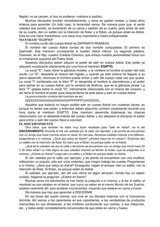 Repito: no se cansen, si hoy no pudieron, mañana sí podrán...
Muchos discípulos triunfan inmediatamente, y otros se gastan meses, y hasta años
enteros para aprender. En todo caso, la tenacidad vence. De manera pues que, al sentir
ustedes ese sonido, se levantarán de su cama y saldrán de su cuarto; pero antes de salir
de su cuarto, den un saltito con la intención de flotar, y si flotan, es porque están es Astral.
Esta es una clave maravillosa; una clave muy importante y hasta indispensable.
MANTRAM "EGIPTO"
El nombre oculto del cuerpo Astral es ZAPHNATH PAANEAH.
El nombre del cuerpo Astral consta de dos nombre compuestos. El primero es
Zaphnath. Ese mantram corresponde a nuestro Astral inferior. La segunda palabra,
Paaneah, es el Hijo, nuestro Crestos Cósmico, que enlaza nuestra personalidad física con
la inmanencia suprema del Padre Solar.
Nuestros discípulos deben adquirir el poder de salir en cuerpo Astral. Ese poder se
adquiere vocalizando diariamente por una hora el mantram EGIPTO.
La vocal "E", hace vibrar la glándula tiroides, y le confiere al hombre el poder del oído
oculto. La "G", despierta el chacra del hígado, y cuando ya este chacra ha llegado a su
pleno desarrollo, entonces el hombre puede entrar y salir del cuerpo cada vez que quiera.
La vocal "I" combinada con la letra "P" le desarrolla al hombre la clarividencia y el poder
para salirse en su cuerpo Astral, por la ventana de Brahma, que es la glándula pineal. La
letra "T" golpea sobre la vocal "O", íntimamente relacionada con el chacra del corazón, y
así tiene el hombre el poder para desprenderse de este plexo y salir en cuerpo Astral.
La pronunciación correcta del mantram es así:
EEEEEEEGGGGGGGIIIIIIIIIIIIIIIIIIIPPPPPPPTOOOOOOO...
Aquellos que todavía no hayan podido salir en cuerpo Astral con nuestras claves, es
porque no tienen ese poder, y entonces deben adquirirlo, primero vocalizando durante una
hora diaria el mantram EGIPTO. Este mantram desarrolla totalmente los chacras
relacionados con el desdobla-miento del cuerpo Astral, y así adquiere el discípulo el poder
para entrar y salir del cuerpo físico a voluntad.
EL DISCERNIMIENTO
Otra clave, que también ha dado muy buen resultado para "salir en Astral", es la del
DISCERNIMIENTO. Durante el día van ustedes por la calle, por ejemplo, y de pronto se encuentran
con un amigo que hace muchos años no veían. En tal caso, llámense ustedes mismos a la reflexión,
pregúntense a sí mismos: ¿Será que estoy en Astral? ¿Andaré fuera de mi cuerpo?. Entonces den
un saltito con la intención de flotar. Es claro que si flotan, es porque están en el Astral.
¿Qué tal si ustedes van por la calle y de pronto se encuentran con un amigo que murió hace 20
ó 30 años atrás? Lo más lógico es que ustedes mismos se llamen al orden, que se pregunten a si
mismos: ¿Estaré en Astral? Luego den un saltito y si flotan es porque están en Astral.
Si van ustedes por la calle, por ejemplo, y de pronto se encuentran con una multitud,
reflexionen un poquito, sólo por unos instantes, que ningún trabajo les cuesta. Pregúntense
a sí mismo: ¿Será que estoy en Astral? Enseguida, hagan el ensayo: den un saltito, con la
intención de flotar. Si flotan, es porque están en Astral.
Si ustedes, por ejemplo, ven allí una vitrina en algún almacén, donde hay un objeto
curioso, háganse la pregunta: ¿Estaré en Astral?
Muchas veces los estudiantes se han hecho la pregunta a sí mismos, y al dar el saltito, el
resultado es que estaban en el Astral, que como ya saben es el mismo Mundo de los Sueños,
estaban realmente allí, pero andaban inconscientes, creyendo que estaban en carne y hueso.
De manera que hay que aprender a DISCERNIR.
En las horas del sueño normal, uno vive en los Mundos Internos con la Conciencia
dormida. Allí vemos a los carpinteros en sus carpinterías, a los vendedores de productos
mercantiles en sus almacenes, a los choferes conduciendo sus coches, o sus máquinas,
etc., y todos están completamente convencidos de que están en carne y hueso.
 