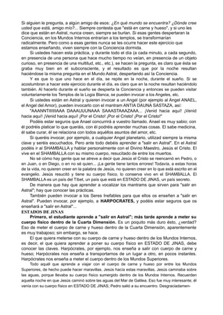 Si alguien le pregunta, a algún amigo de esos: ¿En qué mundo se encuentra? ¿Dónde cree
usted que está, amigo mío?... Siempre contesta que "está en carne y hueso", y si uno les
dice que están en Astral, nunca creen, siempre se burlan. Si esas gentes despertaran la
Conciencia, en los Mundos Internos entrarían a los templos, se transformarían
radicalmente. Pero como a esas gentes nunca se les ocurre hacer este ejercicio que
estamos enseñando, viven siempre con la Conciencia dormida.
Si ustedes hacen esta práctica, y durante todo el día (a cada minuto, a cada segundo,
en presencia de una persona que hace mucho tiempo no veían, en presencia de un objeto
curioso, en presencia de una multitud, etc., etc.), se hacen la pregunta, es claro que ésta se
graba muy bien en el subconsciente, y el resultado es que por la noche resultan
haciéndose la misma pregunta en el Mundo Astral, despertando así la Conciencia.
Y es que lo que uno hace en el día, se repite en la noche, durante el sueño. Si se
acostumbran a hacer este ejercicio durante el día, es claro que en la noche resultan haciéndolo
también. Al hacerlo durante el sueño se despierta la Conciencia y entonces se pueden visitar
voluntariamente los Templos de la Logia Blanca, se pueden invocar a los Angeles, etc.
Si ustedes están en Astral y quieren invocar a un Angel (por ejemplo al Angel ANAEL,
el Angel del Amor), pueden invocarlo con el mantram ANTIA DAUNA SASTAZA, así:
"AAANNTIIIIIIAAA DAAAUUUNAAA SAAASTAAAZAAA... ¡Venid hacia aquí! ¡Venid
hacia aquí! ¡Venid hacia aquí! ¡Por el Cristo! ¡Por el Cristo! ¡Por el Cristo!"
Podéis estar seguros que Anael concurrirá a vuestro llamado. Anael es muy sabio; con
él podréis platicar lo que queráis, con él podréis aprender muchas cosas. El sabe medicina,
él sabe curar, él se relaciona con todos aquéllos asuntos del amor, etc.
Si queréis invocar, por ejemplo, a cualquier Angel planetario, utilizad siempre la misma
clave y seréis escuchados. Pero ante todo debéis aprender a "salir en Astral". En el Astral
podéis ir al SHAMBALLA y hablar personalmente con el Divino Maestro, Jesús el Cristo. El
vive en el SHAMBALLA con su mismo cuerpo, resucitado de entre los muertos.
No sé cómo hay gente que se atreve a decir que Jesús el Cristo se reencarnó en Pedro, o
en Juan, o en Diego, o en no sé quien... ¡La gente tiene tantos errores! Todavía, a estas horas
de la vida, no quieren creer en la palabra de Jesús, no quieren creer en lo que está escrito en el
evangelio. Jesús resucitó y tiene su cuerpo físico, lo conserva vivo en el SHAMBALLA. El
SHAMBALLA es un país del Tíbet, un país que está en ESTADO DE JINAS, un país secreto.
De manera que hay que aprender a vocalizar los mantrams que sirven para "salir en
Astral"; hay que conocer las prácticas.
También pueden invocar a los Seres Inefables para que ellos os enseñen a "salir en
Astral". Pueden invocar, por ejemplo, a HARPOCRATES, y podéis estar seguros que os
enseñará a "salir en Astral"...
ESTADOS DE JINAS
Primero, el estudiante aprende a "salir en Astral"; más tarde aprende a meter su
cuerpo físico dentro de la Cuarta Dimensión. Es un poquito más duro ésto, ¿verdad?
Eso de meter el cuerpo de carne y hueso dentro de la Cuarta Dimensión, aparentemente
es muy trabajoso; sin embargo, se hace.
El que quiera meterse con su cuerpo de carne y hueso dentro de los Mundos Internos,
es decir, el que quiera aprender a poner su cuerpo físico en ESTADO DE JINAS, debe
conocer las claves. Harpócrates, por ejemplo, nos enseña a salir con cuerpo de carne y
hueso; Harpócrates nos enseña a transportarnos de un lugar a otro, en pocos instantes.
Harpócrates nos enseña a meter el cuerpo dentro de los Mundos Superiores.
Todo aquél que aprende a viajar con el cuerpo de carne y hueso por entre los Mundos
Superiores, de hecho puede hacer maravillas. Jesús hacía estas maravillas, Jesús caminaba sobre
las aguas, porque llevaba su cuerpo físico sumergido dentro de los Mundos Internos. Recuerden
aquella noche en que Jesús caminó sobre las aguas del Mar de Galilea. Eso fue muy interesante; él
venía con su cuerpo físico en ESTADO DE JINAS; Pedro salió a su encuentro. Desgraciadamen-
 