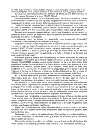 te, Pedro dudó. Si Pedro no hubiera dudado, tampoco se habría sumergido. El pobre Pedro ya se
estaba sumergiendo; Jesús tuvo que ayudarlo y le dijo: "Hombre de poca fe, ¿por qué dudaste?
La clave para poner el cuerpo físico en ESTADO DE JINAS, es la fe. El hombre que no
tiene fe, fracasa. De hecho, la fe es un PODER SOLAR.
Si ustedes quieren meterse con su cuerpo físico dentro de los mundos internos, pueden
hacer lo siguiente: acuéstense del lado izquierdo, pongan la mano izquierda sobre la almohada;
luego apoyen la cabeza sobre la palma de la mano izquierda. Invoquen a Harpócrates, así:
"¡HAR-PO-CRA-TIS, HAR-PO-CRA-TIS, HAR-PO-CRA-TIS; Por el Cristo, por el Cristo, por
el Cristo, te invocamos, te llamamos! ¡Por el Absoluto, por el absoluto, por el Absoluto, te
llamamos; HAR-PO-CRA-TIS, ayudadme a poner mi cuerpo físico en ESTADO DE JINAS!"...
Después adormézcanse, concentrados en Harpócrates. Cuando ya se sientan con un
poquito de sueño, cuando ya empiecen a sentir los primeros síntomas del sueño, pueden
levantarse de la cama, con toda la fe.
¡Levántense, como se levanta un sonámbulo, pero levántense! ¿Entendido?
Levántense, conservando el poquito de sueño que tengan.
Después de levantarse, darán unos pasos dentro de su propia habitación. Luego, antes de salir
a la calle, es mejor que hagan el ensayito adentro, dentro de la propia recámara, para saber si ya
están en ESTADO DE JINAS, porque de lo contrario, ¿qué van a hacer ustedes en la calle?
Den el saltito y si flotan es porque ya el cuerpo se metió dentro de los Mundos
Internos. Entonces pueden salir tranquilamente a la calle y dirigirse a los Templos que
están en ESTADO DE JINAS.
Recuerden que en el Bosque de Chapultepec hay un Templo maravilloso. El Templo de
Chapultepec es formidable: es un Templo Rosacruz-Gnóstico. El Jefe de ese Templo es el
Maestro RASMUSSEN. Ustedes pueden intentar visitarlo. No se si los dejen entrar; todo
depende de ustedes. Si ustedes llevan una vida muy recta, si están bien preparados, si son
personas muy virtuosas, podrán entrar. De lo contrario, ¡quien sabe! En todo caso
pruébenlo, a ver... Ahora, si no los dejan entrar a Chapultepec, pueden darse el gusto de
viajar por la Europa, por el Asia, por el Africa, por donde ustedes quieran. Con el cuerpo en
ESTADO DE JINAS, puede uno transportarse a los más remotos lugares de la Tierra.
El Dr. Krumm Heller decía que había necesidad de adormecerse, invocando uno a
Harpócrates, pero que debía uno imaginarse un huevo de color azul, un huevo o
"blanquillo" muy luminoso, azul celeste, y verse uno metido dentro de ese huevo.
Eso señalaba el Dr. Krumm Heller. Pero la forma más práctica de hacerlo es buscar realmente
un huevo de gallina; luego despuntarlo, hacerle un pequeño agujero por la parte más cónica, más
puntiaguda. Antes de hacer esa operación, es necesario pasar ligeramente el huevo por agua tibia.
Luego hay que sacarle la yema y la clara, hasta que quede sólo la cáscara. Cuando se tiene esa
cáscara se pinta de azul y se pone cerca de la cama. Lo importante es que se tenga siempre la
figura del huevo, cuya corteza está relacionada con los poderes de Harpócrates.
Recuerden que Harpócrates se relaciona precisamente con el huevo. Se dice que la
Tierra antigua tenía una forma de huevo, era oviforme. En Egipto se usaba también el
huevo, y lo ponían sobre la cabeza de las momias. Recordemos el "HUEVO DE ORO" de
BRAHMA. En el huevo se hallan contenidos los poderes de la creación. Harpócrates sabe
manejar esas fuerzas, contenidas en el huevo.
Ahora bien, si en el huevo se hallan contenidas las fuerzas de la creación, es lógico
que tiene que tener poderes formidables. Harpócrates sabe manejar esos poderes, esas
fuerzas formida-bles.
Si observan todo lo creado, ha salido del huevo. El mismo hombre, se formó del huevo.
Sí, el óvulo materno es un verdadero huevo, y el huevo es fecundado por el zoospermo
(ésto lo saben los biólogos).
Observad las plantas: la semilla es un verdadero huevo y de esa semilla sale la planta. Los
mares salen del huevo, todo lo que existe ha salido del huevo. Luego simboliza la materia física, y
 